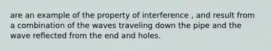 are an example of the property of interference , and result from a combination of the waves traveling down the pipe and the wave reflected from the end and holes.