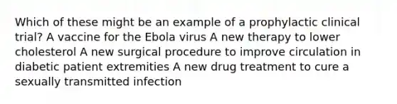 Which of these might be an example of a prophylactic clinical trial? A vaccine for the Ebola virus A new therapy to lower cholesterol A new surgical procedure to improve circulation in diabetic patient extremities A new drug treatment to cure a sexually transmitted infection