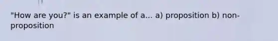 "How are you?" is an example of a... a) proposition b) non-proposition