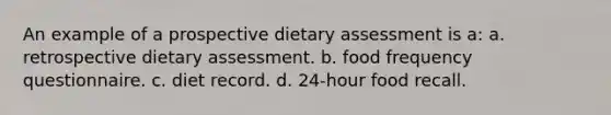 An example of a prospective dietary assessment is a: a. retrospective dietary assessment. b. food frequency questionnaire. c. diet record. d. 24-hour food recall.