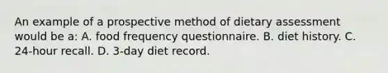 An example of a prospective method of dietary assessment would be a: A. food frequency questionnaire. B. diet history. C. 24-hour recall. D. 3-day diet record.