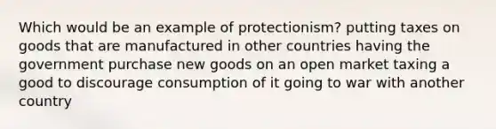 Which would be an example of protectionism? putting taxes on goods that are manufactured in other countries having the government purchase new goods on an open market taxing a good to discourage consumption of it going to war with another country