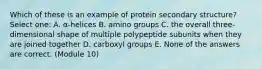 Which of these is an example of protein secondary structure? Select one: A. α-helices B. amino groups C. the overall three-dimensional shape of multiple polypeptide subunits when they are joined together D. carboxyl groups E. None of the answers are correct. (Module 10)