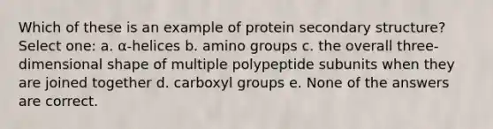 Which of these is an example of protein secondary structure? Select one: a. α-helices b. amino groups c. the overall three-dimensional shape of multiple polypeptide subunits when they are joined together d. carboxyl groups e. None of the answers are correct.