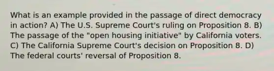 What is an example provided in the passage of direct democracy in action? A) The U.S. Supreme Court's ruling on Proposition 8. B) The passage of the "open housing initiative" by California voters. C) The California Supreme Court's decision on Proposition 8. D) The federal courts' reversal of Proposition 8.