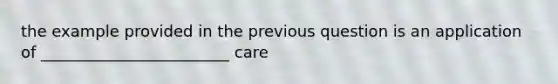 the example provided in the previous question is an application of ________________________ care