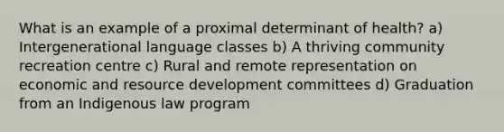 What is an example of a proximal determinant of health? a) Intergenerational language classes b) A thriving community recreation centre c) Rural and remote representation on economic and resource development committees d) Graduation from an Indigenous law program