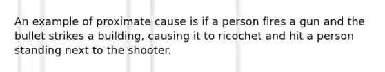 An example of proximate cause is if a person fires a gun and the bullet strikes a building, causing it to ricochet and hit a person standing next to the shooter.