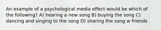 An example of a psychological media effect would be which of the following? A) hearing a new song B) buying the song C) dancing and singing to the song D) sharing the song w friends