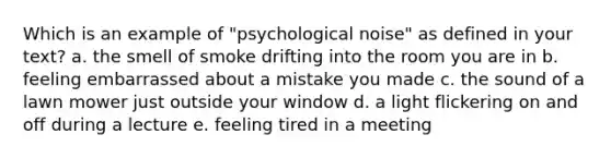 Which is an example of "psychological noise" as defined in your text? a. the smell of smoke drifting into the room you are in b. feeling embarrassed about a mistake you made c. the sound of a lawn mower just outside your window d. a light flickering on and off during a lecture e. feeling tired in a meeting