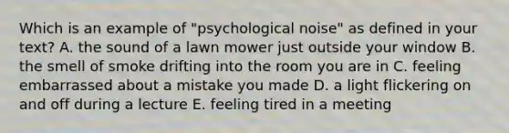 Which is an example of "psychological noise" as defined in your text? A. the sound of a lawn mower just outside your window B. the smell of smoke drifting into the room you are in C. feeling embarrassed about a mistake you made D. a light flickering on and off during a lecture E. feeling tired in a meeting