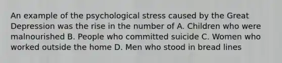 An example of the psychological stress caused by the Great Depression was the rise in the number of A. Children who were malnourished B. People who committed suicide C. Women who worked outside the home D. Men who stood in bread lines