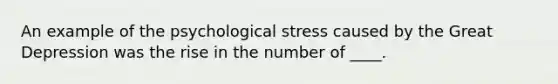 An example of the psychological stress caused by the Great Depression was the rise in the number of ____.