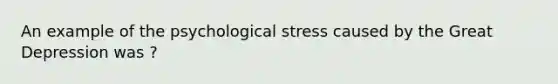 An example of the psychological stress caused by the Great Depression was ?