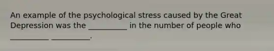 An example of the psychological stress caused by the Great Depression was the __________ in the number of people who __________ __________.