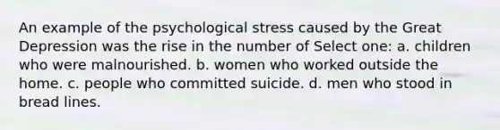 An example of the psychological stress caused by the Great Depression was the rise in the number of Select one: a. children who were malnourished. b. women who worked outside the home. c. people who committed suicide. d. men who stood in bread lines.