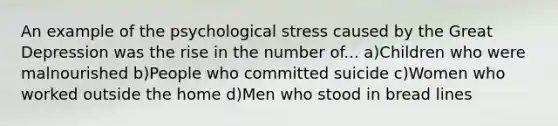 An example of the psychological stress caused by the Great Depression was the rise in the number of... a)Children who were malnourished b)People who committed suicide c)Women who worked outside the home d)Men who stood in bread lines