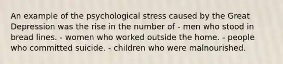 An example of the psychological stress caused by the Great Depression was the rise in the number of - men who stood in bread lines. - women who worked outside the home. - people who committed suicide. - children who were malnourished.