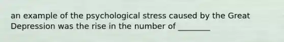 an example of the psychological stress caused by the Great Depression was the rise in the number of ________