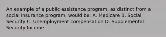 An example of a public assistance program, as distinct from a social insurance program, would be: A. Medicare B. Social Security C. Unemployment compensation D. Supplemental Security Income