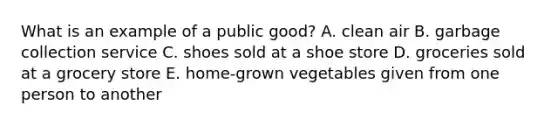 What is an example of a public good? A. clean air B. garbage collection service C. shoes sold at a shoe store D. groceries sold at a grocery store E. home-grown vegetables given from one person to another