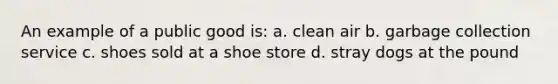 An example of a public good is: a. clean air b. garbage collection service c. shoes sold at a shoe store d. stray dogs at the pound