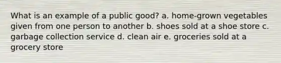 What is an example of a public good? a. home-grown vegetables given from one person to another b. shoes sold at a shoe store c. garbage collection service d. clean air e. groceries sold at a grocery store