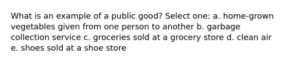 What is an example of a public good? Select one: a. home-grown vegetables given from one person to another b. garbage collection service c. groceries sold at a grocery store d. clean air e. shoes sold at a shoe store