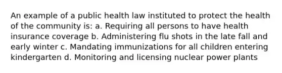 An example of a public health law instituted to protect the health of the community is: a. Requiring all persons to have health insurance coverage b. Administering flu shots in the late fall and early winter c. Mandating immunizations for all children entering kindergarten d. Monitoring and licensing nuclear power plants