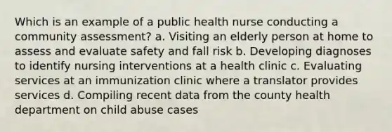 Which is an example of a public health nurse conducting a community assessment? a. Visiting an elderly person at home to assess and evaluate safety and fall risk b. Developing diagnoses to identify nursing interventions at a health clinic c. Evaluating services at an immunization clinic where a translator provides services d. Compiling recent data from the county health department on child abuse cases