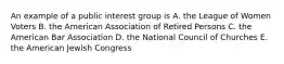 An example of a public interest group is A. the League of Women Voters B. the American Association of Retired Persons C. the American Bar Association D. the National Council of Churches E. the American Jewish Congress