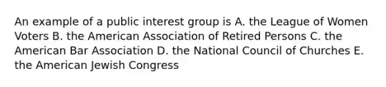 An example of a public interest group is A. the League of Women Voters B. the American Association of Retired Persons C. the American Bar Association D. the National Council of Churches E. the American Jewish Congress