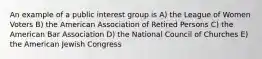 An example of a public interest group is A) the League of Women Voters B) the American Association of Retired Persons C) the American Bar Association D) the National Council of Churches E) the American Jewish Congress