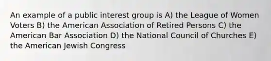 An example of a public interest group is A) the League of Women Voters B) the American Association of Retired Persons C) the American Bar Association D) the National Council of Churches E) the American Jewish Congress