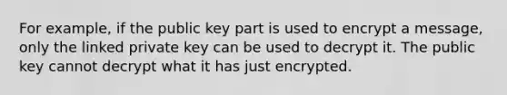 For example, if the public key part is used to encrypt a message, only the linked private key can be used to decrypt it. The public key cannot decrypt what it has just encrypted.