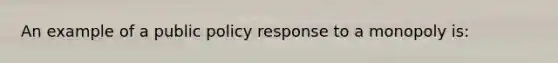 An example of a public policy response to a monopoly is: