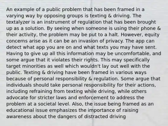 An example of a public problem that has been framed in a varying way by opposing groups is texting & driving. The textalyzer is an instrument of regulation that has been brought up as a solution. By seeing when someone is using their phone & their activity, the problem may be put to a halt. However, equity concerns arise as it can be an invasion of privacy. The app can detect what app you are on and what texts you may have sent. Having to give up all this information may be uncomfortable, and some argue that it violates their rights. This may specifically target minorities as well which wouldn't lay out well with the public. Texting & driving have been framed in various ways because of personal responsibility & regulation. Some argue that individuals should take personal responsibility for their actions, including refraining from texting while driving, while others advocate for stricter laws and enforcement to address the problem at a societal level. Also, the issue being framed as an educational issue emphasizes the importance of raising awareness about the dangers of distracted driving