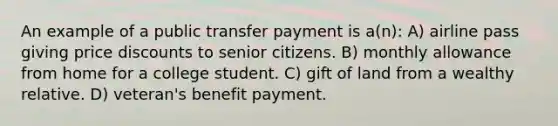 An example of a public transfer payment is a(n): A) airline pass giving price discounts to senior citizens. B) monthly allowance from home for a college student. C) gift of land from a wealthy relative. D) veteran's benefit payment.