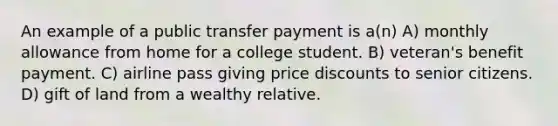 An example of a public transfer payment is a(n) A) monthly allowance from home for a college student. B) veteran's benefit payment. C) airline pass giving price discounts to senior citizens. D) gift of land from a wealthy relative.