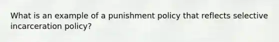 What is an example of a punishment policy that reflects selective incarceration policy?