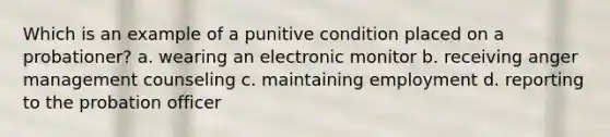 Which is an example of a punitive condition placed on a probationer? a. wearing an electronic monitor b. receiving <a href='https://www.questionai.com/knowledge/kDpS06Lr87-anger-management' class='anchor-knowledge'>anger management</a> counseling c. maintaining employment d. reporting to the <a href='https://www.questionai.com/knowledge/kFdXYeENbd-probation-officer' class='anchor-knowledge'>probation officer</a>