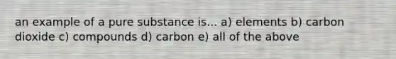 an example of a pure substance is... a) elements b) carbon dioxide c) compounds d) carbon e) all of the above