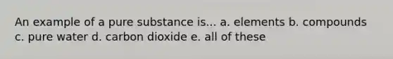 An example of a pure substance is... a. elements b. compounds c. pure water d. carbon dioxide e. all of these