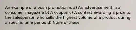 An example of a push promotion is a) An advertisement in a consumer magazine b) A coupon c) A contest awarding a prize to the salesperson who sells the highest volume of a product during a specific time period d) None of these