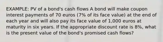 EXAMPLE: PV of a bond's cash flows A bond will make coupon interest payments of 70 euros (7% of its face value) at the end of each year and will also pay its face value of 1,000 euros at maturity in six years. If the appropriate discount rate is 8%, what is the present value of the bond's promised cash flows?