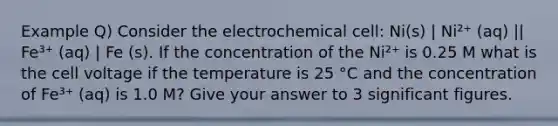 Example Q) Consider the electrochemical cell: Ni(s) | Ni²⁺ (aq) || Fe³⁺ (aq) | Fe (s). If the concentration of the Ni²⁺ is 0.25 M what is the cell voltage if the temperature is 25 °C and the concentration of Fe³⁺ (aq) is 1.0 M? Give your answer to 3 significant figures.