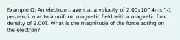 Example Q: An electron travels at a velocity of 2.00x10^4ms^-1 perpendicular to a uniform magnetic field with a magnetic flux density of 2.00T. What is the magnitude of the force acting on the electron?