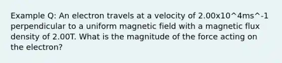 Example Q: An electron travels at a velocity of 2.00x10^4ms^-1 perpendicular to a uniform magnetic field with a magnetic flux density of 2.00T. What is the magnitude of the force acting on the electron?