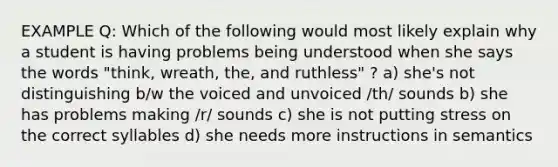 EXAMPLE Q: Which of the following would most likely explain why a student is having problems being understood when she says the words "think, wreath, the, and ruthless" ? a) she's not distinguishing b/w the voiced and unvoiced /th/ sounds b) she has problems making /r/ sounds c) she is not putting stress on the correct syllables d) she needs more instructions in semantics