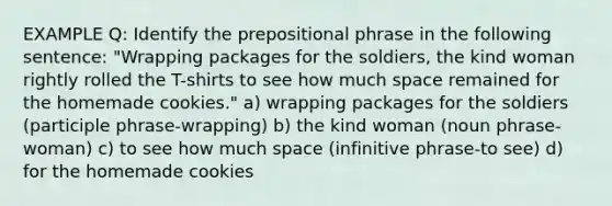 EXAMPLE Q: Identify the prepositional phrase in the following sentence: "Wrapping packages for the soldiers, the kind woman rightly rolled the T-shirts to see how much space remained for the homemade cookies." a) wrapping packages for the soldiers (participle phrase-wrapping) b) the kind woman (noun phrase-woman) c) to see how much space (infinitive phrase-to see) d) for the homemade cookies